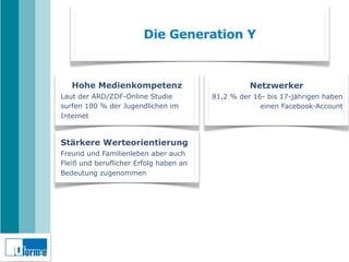 Die Generation Y



   Hohe Medienkompetenz                           Netzwerker
Laut der ARD/ZDF-Online Studie          81,2 % der 16- bis 17-jährigen haben
surfen 100 % der Jugendlichen im                     einen Facebook-Account
Internet


Stärkere Werteorientierung
Freund und Familienleben aber auch
Fleiß und beruflicher Erfolg haben an
Bedeutung zugenommen
 