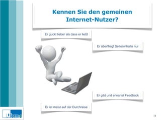 Kennen Sie den gemeinen
        Internet-Nutzer?

Er guckt lieber als dass er ließt


                                    Er überfliegt Seiteninhalte nur




                                    Er gibt und erwartet Feedback


Er ist meist auf der Durchreise

                                                                      14
 