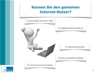 Kennen Sie den gemeinen
        Internet-Nutzer?

Er guckt lieber als dass er ließt


                                    Er überfliegt Seiteninhalte nur




                                            Er entscheidet spontan




                                    Er gibt und erwartet Feedback


Er ist meist auf der Durchreise

                                                                      14
 