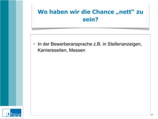 Wo haben wir die Chance „nett“ zu
                 sein?



✤   In der Bewerberansprache z.B. in Stellenanzeigen,
    Karriereseiten, Messen




                                                        15
 