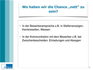 Wo haben wir die Chance „nett“ zu
                 sein?



✤   In der Bewerberansprache z.B. in Stellenanzeigen,
    Karriereseiten, Messen

✤   In der Kommunikation mit dem Bewerber z.B. bei
    Zwischenbescheiden, Einladungen und Absagen




                                                        15
 