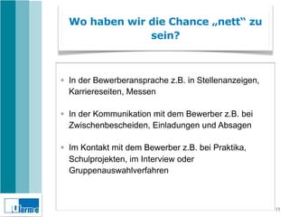Wo haben wir die Chance „nett“ zu
                 sein?



✤   In der Bewerberansprache z.B. in Stellenanzeigen,
    Karriereseiten, Messen

✤   In der Kommunikation mit dem Bewerber z.B. bei
    Zwischenbescheiden, Einladungen und Absagen

✤   Im Kontakt mit dem Bewerber z.B. bei Praktika,
    Schulprojekten, im Interview oder
    Gruppenauswahlverfahren



                                                        15
 