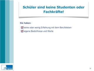 Schüler sind keine Studenten oder
             Fachkräfte!


Sie haben:

   keine oder wenig Erfahrung mit dem Berufsleben
   eigene Bedürfnisse und Werte




                                                    20
 