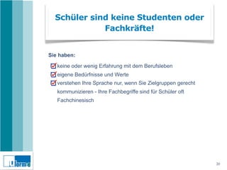Schüler sind keine Studenten oder
             Fachkräfte!


Sie haben:

   keine oder wenig Erfahrung mit dem Berufsleben
   eigene Bedürfnisse und Werte
   verstehen Ihre Sprache nur, wenn Sie Zielgruppen gerecht
   kommunizieren - Ihre Fachbegriffe sind für Schüler oft
   Fachchinesisch




                                                              20
 