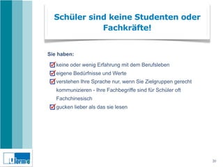Schüler sind keine Studenten oder
             Fachkräfte!


Sie haben:

   keine oder wenig Erfahrung mit dem Berufsleben
   eigene Bedürfnisse und Werte
   verstehen Ihre Sprache nur, wenn Sie Zielgruppen gerecht
   kommunizieren - Ihre Fachbegriffe sind für Schüler oft
   Fachchinesisch
   gucken lieber als das sie lesen




                                                              20
 
