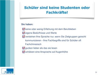 Schüler sind keine Studenten oder
             Fachkräfte!


Sie haben:

   keine oder wenig Erfahrung mit dem Berufsleben
   eigene Bedürfnisse und Werte
   verstehen Ihre Sprache nur, wenn Sie Zielgruppen gerecht
   kommunizieren - Ihre Fachbegriffe sind für Schüler oft
   Fachchinesisch
   gucken lieber als das sie lesen
   schätzen eine Ansprache auf Augenhöhe




                                                              20
 