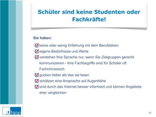 Schüler sind keine Studenten oder
             Fachkräfte!


Sie haben:

   keine oder wenig Erfahrung mit dem Berufsleben
   eigene Bedürfnisse und Werte
   verstehen Ihre Sprache nur, wenn Sie Zielgruppen gerecht
   kommunizieren - Ihre Fachbegriffe sind für Schüler oft
   Fachchinesisch
   gucken lieber als das sie lesen
   schätzen eine Ansprache auf Augenhöhe
   sind durch das Internet besser informiert und können Angebote
   eher vergleichen




                                                                   20
 