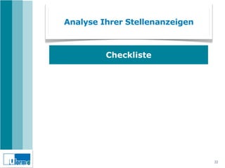 Analyse Ihrer Stellenanzeigen



                       Checkliste
Sprechen Ihre Stellenanzeigen die Emotionen Ihrer
Zielgruppe an (Fotos, Videos)?

Geben Ihre Stellenanzeigen Antworten auf die Fragen Ihrer
Zielgruppe?

Versteht Ihre Zielgruppe Ihre Stellenanzeigen oder sprechen
Sie Fachchinesisch?

Sind USP und ESP Ihrer Ausbildung in den Stellenanzeigen
dargestellt?

Machen Ihre Stellenanzeigen wirklich Lust auf eine
Bewerbung?
                                                              22
 
