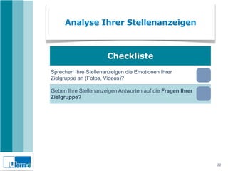 Analyse Ihrer Stellenanzeigen



                       Checkliste
Sprechen Ihre Stellenanzeigen die Emotionen Ihrer
Zielgruppe an (Fotos, Videos)?

Geben Ihre Stellenanzeigen Antworten auf die Fragen Ihrer
Zielgruppe?

Versteht Ihre Zielgruppe Ihre Stellenanzeigen oder sprechen
Sie Fachchinesisch?

Sind USP und ESP Ihrer Ausbildung in den Stellenanzeigen
dargestellt?

Machen Ihre Stellenanzeigen wirklich Lust auf eine
Bewerbung?
                                                              22
 