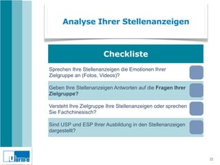 Analyse Ihrer Stellenanzeigen



                       Checkliste
Sprechen Ihre Stellenanzeigen die Emotionen Ihrer
Zielgruppe an (Fotos, Videos)?

Geben Ihre Stellenanzeigen Antworten auf die Fragen Ihrer
Zielgruppe?

Versteht Ihre Zielgruppe Ihre Stellenanzeigen oder sprechen
Sie Fachchinesisch?

Sind USP und ESP Ihrer Ausbildung in den Stellenanzeigen
dargestellt?

Machen Ihre Stellenanzeigen wirklich Lust auf eine
Bewerbung?
                                                              22
 
