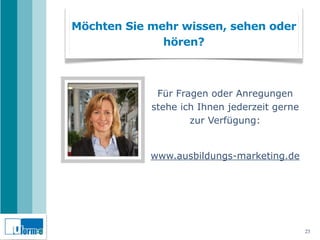 Möchten Sie mehr wissen, sehen oder
              hören?



             Für Fragen oder Anregungen
            stehe ich Ihnen jederzeit gerne
                    zur Verfügung:


            www.ausbildungs-marketing.de




                                              23
 