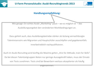 U-­‐Form	
  Personalstudie:	
  Azubi-­‐Recrui8ngtrends	
  2013	
  	
  
Handlungsempfehlung:	
  
Wie	
  gesagt:	
  Ein	
  echtes	
  Azubi-­‐„MarkeZng“	
  passt	
  –	
  wo	
  es	
  möglich	
  ist	
  	
  –	
  das	
  
Ausbildungsangebot	
  den	
  veränderten	
  Marktbedingungen	
  an.	
  	
  
	
  
Dazu	
  gehört	
  auch,	
  dass	
  Ausbildungsbetriebe	
  stärker	
  als	
  bislang	
  vernachlässigte	
  
Talentreservoirs	
  wie	
  Migranten	
  und	
  Hauptschüler	
  ausschöpfen	
  und	
  gegebenenfalls	
  
innerbetrieblich	
  nachqualiﬁzieren.	
  
	
  
Auch	
  im	
  Azubi-­‐RecruiZng	
  wird	
  kün?ig	
  die	
  Maxime	
  gelten	
  „Hire	
  for	
  Aotude,	
  train	
  for	
  Skills“.	
  
Da	
  bei	
  diesen	
  Talentzielgruppen	
  Noten	
  nur	
  geringe	
  Aussagekra?	
  haben,	
  muss	
  der	
  Einsatz	
  
von	
  Tests	
  zunehmen.	
  Tests	
  sind	
  bei	
  Bewerbern	
  weitaus	
  akzepZerter	
  als	
  häuﬁg	
  
angenommen.	
  	
  
 