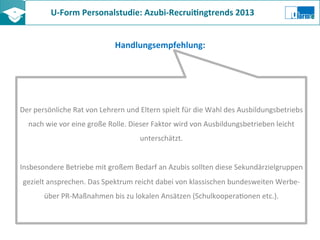 U-­‐Form	
  Personalstudie:	
  Azubi-­‐Recrui8ngtrends	
  2013	
  	
  
Handlungsempfehlung:	
  
Der	
  persönliche	
  Rat	
  von	
  Lehrern	
  und	
  Eltern	
  spielt	
  für	
  die	
  Wahl	
  des	
  Ausbildungsbetriebs	
  
nach	
  wie	
  vor	
  eine	
  große	
  Rolle.	
  Dieser	
  Faktor	
  wird	
  von	
  Ausbildungsbetrieben	
  leicht	
  
unterschätzt.	
  
	
  
Insbesondere	
  Betriebe	
  mit	
  großem	
  Bedarf	
  an	
  Azubis	
  sollten	
  diese	
  Sekundärzielgruppen	
  
gezielt	
  ansprechen.	
  Das	
  Spektrum	
  reicht	
  dabei	
  von	
  klassischen	
  bundesweiten	
  Werbe-­‐	
  
über	
  PR-­‐Maßnahmen	
  bis	
  zu	
  lokalen	
  Ansätzen	
  (SchulkooperaZonen	
  etc.).	
  
 
