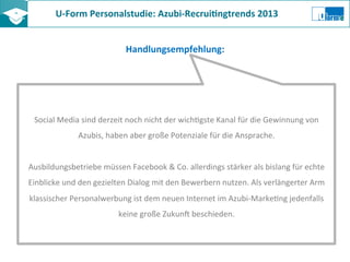 U-­‐Form	
  Personalstudie:	
  Azubi-­‐Recrui8ngtrends	
  2013	
  	
  
Handlungsempfehlung:	
  
Social	
  Media	
  sind	
  derzeit	
  noch	
  nicht	
  der	
  wichZgste	
  Kanal	
  für	
  die	
  Gewinnung	
  von	
  
Azubis,	
  haben	
  aber	
  große	
  Potenziale	
  für	
  die	
  Ansprache.	
  
	
  
Ausbildungsbetriebe	
  müssen	
  Facebook	
  &	
  Co.	
  allerdings	
  stärker	
  als	
  bislang	
  für	
  echte	
  
Einblicke	
  und	
  den	
  gezielten	
  Dialog	
  mit	
  den	
  Bewerbern	
  nutzen.	
  Als	
  verlängerter	
  Arm	
  
klassischer	
  Personalwerbung	
  ist	
  dem	
  neuen	
  Internet	
  im	
  Azubi-­‐MarkeZng	
  jedenfalls	
  
keine	
  große	
  Zukun?	
  beschieden.	
  
 
