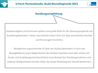 U-­‐Form	
  Personalstudie:	
  Azubi-­‐Recrui8ngtrends	
  2013	
  	
  
Handlungsempfehlung:	
  
Glaubwürdigkeit	
  und	
  Vertrauen	
  spielen	
  eine	
  große	
  Rolle	
  für	
  die	
  Überzeugungskra?	
  von	
  
Ausbildungsbetrieben.	
  Dieser	
  menschliche	
  Faktor	
  lässt	
  sich	
  über	
  persönlichen	
  Kontakt	
  
und	
  Kronzeugen	
  herstellen.	
  
	
  
Weitgehend	
  ungeschminkte	
  O-­‐Töne	
  von	
  Azubis	
  (besonders	
  in	
  Form	
  von	
  
Bewegtbildern)	
  sowie	
  Möglichkeiten	
  des	
  direkten	
  Kontakts	
  (real	
  oder	
  online)	
  mit	
  
Azubis	
  und	
  Ausbildungsverantwortlichen	
  (zum	
  Beispiel	
  bei	
  SchulkooperaZonen	
  und	
  
anderen	
  Gelegenheiten)	
  werden	
  daher	
  das	
  Azubi-­‐MarkeZng	
  der	
  Zukun?	
  besZmmen.	
  
 