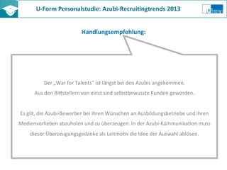 U-­‐Form	
  Personalstudie:	
  Azubi-­‐Recrui8ngtrends	
  2013	
  	
  
Handlungsempfehlung:	
  
Der	
  „War	
  for	
  Talents“	
  ist	
  längst	
  bei	
  den	
  Azubis	
  angekommen.	
  
Aus	
  den	
  BiKstellern	
  von	
  einst	
  sind	
  selbstbewusste	
  Kunden	
  geworden.	
  
	
  
Es	
  gilt,	
  die	
  Azubi-­‐Bewerber	
  bei	
  ihren	
  Wünschen	
  an	
  Ausbildungsbetriebe	
  und	
  ihren	
  
Medienvorlieben	
  abzuholen	
  und	
  zu	
  überzeugen.	
  In	
  der	
  Azubi-­‐KommunikaZon	
  muss	
  
dieser	
  Überzeugungsgedanke	
  als	
  LeitmoZv	
  die	
  Idee	
  der	
  Auswahl	
  ablösen.	
  
 