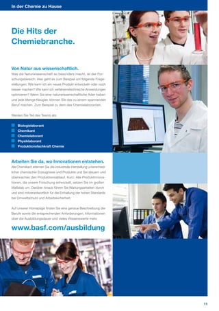 In der Chemie zu Hause




Die Hits der
Chemiebranche.


Von Natur aus wissenschaftlich.
Was die Naturwissenschaft so besonders macht, ist der For­
schungsbereich. Hier geht es zum Beispiel um folgende Frage­
stellungen: Wie kann ich ein neues Produkt entwickeln oder noch
besser machen? Wie kann ich verfahrenstechnische Anwendungen
optimieren? Wenn Sie eine naturwissenschaftliche Ader haben
und jede Menge Neugier, können Sie das zu einem spannenden
Beruf machen. Zum Beispiel zu dem des Chemielaboranten.


Werden Sie Teil des Teams als:


    Biologielaborant
    Chemikant
    Chemielaborant
    Physiklaborant
    Produktionsfachkraft Chemie



Arbeiten Sie da, wo Innovationen entstehen.
Als Chemikant erlernen Sie die industrielle Herstellung unterschied­
licher chemischer Erzeugnisse und Produkte und Sie steuern und
überwachen den Produktionsablauf. Kurz: Alle Produktinnova­
tionen, die unsere Forschung entwickelt, setzen Sie im großen
Maßstab um. Darüber hinaus führen Sie Wartungsarbeiten durch
und sind mitverantwortlich für die Einhaltung der hohen Standards
bei Umweltschutz und Arbeitssicherheit.


Auf unserer Homepage finden Sie eine genaue Beschreibung der
Berufe sowie die entsprechenden Anforderungen, Informationen
über die Ausbildungsdauer und vieles Wissenswerte mehr.


www.basf.com/ausbildung




                                                                       11
 