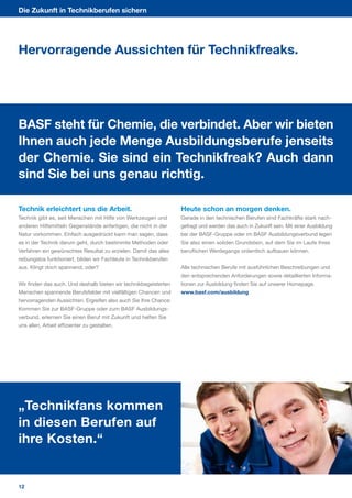 Die Zukunft in Technikberufen sichern




Hervorragende Aussichten für Technikfreaks.




BASF steht für Chemie, die verbindet. Aber wir bieten
Ihnen auch jede Menge Ausbildungsberufe jenseits
der Chemie. Sie sind ein Technikfreak? Auch dann
sind Sie bei uns genau richtig.

Technik erleichtert uns die Arbeit.                                Heute schon an morgen denken.
Technik gibt es, seit Menschen mit Hilfe von Werkzeugen und        Gerade in den technischen Berufen sind Fachkräfte stark nach­
anderen Hilfsmitteln Gegenstände anfertigen, die nicht in der      gefragt und werden das auch in Zukunft sein. Mit einer Ausbildung
Natur vorkommen. Einfach ausgedrückt kann man sagen, dass          bei der BASF­Gruppe oder im BASF Ausbildungsverbund legen
es in der Technik darum geht, durch bestimmte Methoden oder        Sie also einen soliden Grundstein, auf dem Sie im Laufe Ihres
Verfahren ein gewünschtes Resultat zu erzielen. Damit das alles    beruflichen Werdegangs ordentlich aufbauen können.
reibungslos funktioniert, bilden wir Fachleute in Technikberufen
aus. Klingt doch spannend, oder?                                   Alle technischen Berufe mit ausführlichen Beschreibungen und
                                                                   den entsprechenden Anforderungen sowie detaillierten Informa­
Wir finden das auch. Und deshalb bieten wir technikbegeisterten    tionen zur Ausbildung finden Sie auf unserer Homepage.
Menschen spannende Berufsfelder mit vielfältigen Chancen und       www.basf.com/ausbildung
hervorragenden Aussichten. Ergreifen also auch Sie Ihre Chance:
Kommen Sie zur BASF­Gruppe oder zum BASF Ausbildungs­
verbund, erlernen Sie einen Beruf mit Zukunft und helfen Sie
uns allen, Arbeit effizienter zu gestalten.




„Technikfans kommen
in diesen Berufen auf
ihre Kosten.“


12
 