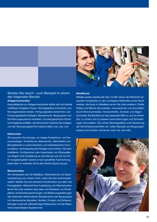 Starten Sie durch – zum Beispiel in einem                         Metallbauer
der folgenden Berufe:                                             Metalle werden bereits seit über 10.000 Jahren als Werkstoff ver­
Anlagenmechaniker                                                 wendet und gehören zu den wichtigsten Materialien eines Hand­
Auszubildende zum Anlagenmechaniker dürfen sich auf äußerst       werkers. Als Azubi im Metallbau lernen Sie unter anderem, Profile,
vielfältige Aufgaben freuen: Montagepläne entwickeln und          Platten und Bleche abzumessen, vorzuzeichnen und anzureißen.
Montagearbeiten leisten, Fertigungsdaten berechnen und            Durch Brennschneiden, Trennschleifen, Scheren und Sägen
Fertigungsabläufe festlegen, Bauelemente, Baugruppen und          schneiden Sie Bauteile auf das passende Maß zu und wir lehren
Rohrleitungssysteme herstellen, Kundengespräche führen            Sie, zu richten und zu pressen sowie Bohrungen und Schweiß­
und Angebote erstellen, die technischen Systeme der Anlagen       fugen herzustellen. Sie richten Montageplätze unter Beachtung
und der Versorgungstechnik instand halten und, und, und.          der Sicherheitsvorschriften ein, halten Bauteile und Baugruppen
                                                                  instand und machen und lernen noch viel, viel mehr.
Elektroniker
Wir brauchen Ihre Energie, um riesige Produktions­ und Ver­
suchsanlagen, Schalträume, Messwarten, Werkstätten und
Bürogebäude zu automatisieren und beispielsweise hoch­
komplexe, rechnergesteuerte Anlagen einzurichten. Ob beim
Installieren, Konfigurieren oder Ausschalten von Störquellen,
von Beginn Ihrer Ausbildung an sind Sie bei uns mit vor Ort.
Ihr Aufgabengebiet variiert je nach gewählter Fachrichtung,
bietet aber im wahrsten Sinne des Wortes Spannung pur.


Mechatroniker
Sie interessieren sich für Metallbau, Elektrotechnik und Daten­
verarbeitung und wissen nicht, wofür Sie sich entscheiden
sollen? Wählen Sie eine attraktive Kombination aus allen drei
Fachgebieten: Während Ihrer Ausbildung zum Mechatroniker
lernen Sie unter anderem das Lesen und Verstehen von Schalt­
plänen, Konstruktionszeichnungen und Bedienungsanleitungen,
das Verbinden elektronischer Bauelemente oder Baugruppen
mit mechanischen Bauteilen, Ventilen, Pumpen und Schlauch­
leitungen sowie die selbstständige Fehlersuche und das Repa­
rieren beschädigter Bauelemente.


                                                                                                                                       13
 