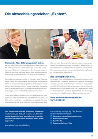 Die abwechslungsreichen „Exoten“.




Untypisch. Aber dafür unglaublich lecker.                             „Service is our Success“ erbringen wir unseren geschätzten
Bei den über 50 Ausbildungsangeboten sind einige dabei, die           Gästen Spitzenleistungen: vom Kopfkissen­Concierge bis zum
Sie sicher überraschen werden. Wieso das so ist? Weil sie auf         Limousinenservice, vom Eindecken der Tische bis zur passenden
den ersten Blick nicht richtig zu einem Chemiekonzern passen.         Weinempfehlung, von der hochwertigen Mitarbeiterverpflegung
Allerdings wird Ihnen gleich klar, warum diese Ausbildungsberufe      bis zum exklusiven Abendmenü.
einen hohen Stellenwert haben. Zum Beispiel der zum Koch.
                                                                      Das schmeckt nach mehr.
Wichtige Entscheidungen werden oft mit einem guten Essen be­          Sie erhalten in der Ausbildungszeit die beste Unterstützung und
siegelt. Lange und entscheidende Verhandlungen enden deshalb          bekommen alle Fähigkeiten vermittelt, die Sie für die hochwertige
oft mit einem leckeren Fünf­Gänge­Menü. Besonders am Herzen           und anspruchsvolle Küche benötigen. Informieren Sie sich über
liegt uns auch das leibliche Wohl unserer Mitarbeiter. Erstklassige   die BASF Wirtschaftsbetriebe, wozu unser 4­Sterne­Business­
Menüs gibt es deshalb auch in unseren Betriebsgaststätten –           Hotel René Bohn, das Gesellschafts­ und Feierabendhaus sowie
dafür sorgen unsere Fachkräfte für Systemgastronomie.                 die Kellerei gehören. Und auch die LUWOGE, das Wohnungs­
                                                                      unternehmen von BASF, bildet im Gastronomiebereich aus.
Unser Serviceteam aus Restaurant­ und Hotelfachleuten sorgt
ergänzend dafür, dass BASF allen Geschäftsleuten, Kunden und          www.wirtschaftsbetriebe.basf.de
Mitarbeitern in guter Erinnerung bleibt und dass alle Wünsche         www.luwoge.de
erfüllt werden. Bei uns ist der Gast stets König. Gemäß dem Motto




Dies sind natürlich nicht alle „exotischen“ Ausbildungs-              Andersartig, einzigartig. Die „Exoten“
möglichkeiten, die die BASF zu bieten hat. Wenn Sie                   im Gastronomiebereich:
neugierig geworden sind, welche Berufe wir darüber                        Fachmann/-frau für Systemgastronomie
hinaus noch zu bieten haben, hilft Ihnen unsere Home-                     Hotelfachmann/-frau
page weiter:                                                              Koch/Köchin
                                                                          Restaurantfachmann/-frau
www.basf.com/ausbildung




                                                                                                                                    15
 