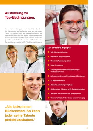 Ausbildung zu
Top-Bedingungen.


Wer zu uns kommt, engagiert und motiviert ist, soll bleiben.
Aus Überzeugung, aus Spaß an der Arbeit und aus Lust am
Lernen. Und natürlich auch, weil unsere Ausbildung für eine
hohe Qualität steht und viele Vorteile bietet. Diese können
zwar von Standort zu Standort leicht variieren, aber in der
gesamten BASF­Welt bieten wir eines mit Sicherheit: eine
Top­Ausbildung, made by BASF – The Chemical Company.



                                                               Das sind echte Highlights.

                                                                 Tolle Übernahmechancen


                                                                 Persönliche Ansprechpartner


                                                                 Modernste Ausbildungsstätten


                                                                 Hoher Praxisbezug


                                                                 Handlungsorientierte Ausbildungskonzepte
                                                                 und Projektarbeiten


                                                                 Zahlreiche ergänzende Workshops und Schulungen


                                                                 30 Tage Jahresurlaub


                                                                 Attraktive Ausbildungsvergütung


                                                                 Möglichkeit zur Teilnahme an EU-Austauschprojekten


                                                                 Teilnahme am umfangreichen Sportprogramm


                                                                 Weitere Highlights finden Sie auf unserer Homepage




„Alle bekommen
Rückenwind. So kann
jeder seine Talente
perfekt ausbauen.“

                                                                                                                      17
 