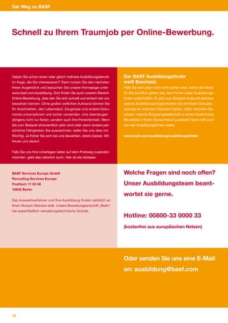 Der Weg zu BASF




Schnell zu Ihrem Traumjob per Online-Bewerbung.




Haben Sie schon einen oder gleich mehrere Ausbildungsberufe        Der BASF Ausbildungsfinder
im Auge, die Sie interessieren? Dann nutzen Sie den nächsten       weiß Bescheid.
freien Augenblick und besuchen Sie unsere Homepage unter           Falls Sie sich jetzt noch nicht sicher sind, wohin die Reise
www.basf.com/ausbildung. Dort finden Sie auch unseren Bereich      für Sie beruflich gehen soll, kann Ihnen unser Ausbildungs­
Online­Bewerbung, über den Sie sich schnell und einfach bei uns    finder weiterhelfen. Er gibt zum Beispiel Auskunft darüber,
bewerben können. Ohne großen zeitlichen Aufwand können Sie         welche Ausbildungsmöglichkeiten Sie mit Ihrem Schulab­
Ihr Anschreiben, den Lebenslauf, Zeugnisse und andere Doku­        schluss an welchem Standort haben. Oder möchten Sie
mente unkompliziert und sicher versenden. Uns überzeugen           wissen, welche Gruppengesellschaft in einem bestimmten
übrigens nicht nur Noten, sondern auch Ihre Persönlichkeit. Wenn   Berufsfeld in Ihrem Wunschberuf ausbildet? Dann hilft auch
Sie zum Beispiel ehrenamtlich aktiv sind oder wenn andere per­     hier der Ausbildungsfinder weiter.
sönliche Fähigkeiten Sie auszeichnen, teilen Sie uns dies mit.
Wichtig: Je früher Sie sich bei uns bewerben, desto besser. Wir    www.basf.com/ausbildung/ausbildungsfinder
freuen uns darauf.


Falls Sie uns Ihre Unterlagen lieber auf dem Postweg zusenden
möchten, geht das natürlich auch. Hier ist die Adresse:



BASF Services Europe GmbH                                          Welche Fragen sind noch offen?
Recruiting Services Europe
Postfach 11 02 48                                                  Unser Ausbildungsteam beant-
10832 Berlin
                                                                   wortet sie gerne.
Das Auswahlverfahren und Ihre Ausbildung finden natürlich an
Ihrem Wunsch­Standort statt. Unsere Bewerbungsanschrift „Berlin“
hat ausschließlich verwaltungstechnische Gründe.
                                                                   Hotline: 00800-33 0000 33
                                                                   (kostenfrei aus europäischen Netzen)




                                                                   Oder senden Sie uns eine E-Mail
                                                                   an: ausbildung@basf.com




18
 