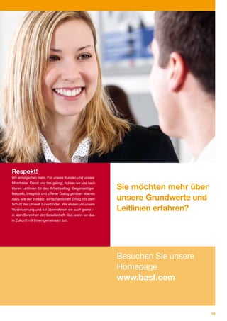 Respekt!
Wir ermöglichen mehr. Für unsere Kunden und unsere
Mitarbeiter. Damit uns das gelingt, richten wir uns nach
klaren Leitlinien für den Arbeitsalltag: Gegenseitiger     Sie möchten mehr über
Respekt, Integrität und offener Dialog gehören ebenso
dazu wie der Vorsatz, wirtschaftlichen Erfolg mit dem      unsere Grundwerte und
Schutz der Umwelt zu verbinden. Wir wissen um unsere
Verantwortung und wir übernehmen sie auch gerne –          Leitlinien erfahren?
in allen Bereichen der Gesellschaft. Gut, wenn wir das
in Zukunft mit Ihnen gemeinsam tun.




                                                           Besuchen Sie unsere
                                                           Homepage
                                                           www.basf.com



                                                                                   19
 
