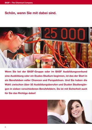 BASF – The Chemical Company




Schön, wenn Sie mit dabei sind.




Wenn Sie bei der BASF-Gruppe oder im BASF Ausbildungsverbund
eine Ausbildung oder ein Duales Studium beginnen, ist das der Start in
ein Berufsleben voller Chancen und Perspektiven. Und Sie haben die
Wahl: zwischen über 50 Ausbildungsberufen und Dualen Studiengän-
gen in sieben verschiedenen Berufsfeldern. Da ist mit Sicherheit auch
für Sie das Richtige dabei!




4
 