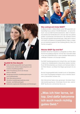 Was verbirgt sich hinter BASF?
                                                    Die Badische Anilin­ & Soda­Fabrik wurde 1865 gegründet und
                                                    beschäftigt heute weltweit 105.000 Mitarbeiter – an sechs Ver­
                                                    bund­ und rund 380 Produktionsstandorten. Allein in Deutsch­
                                                    land arbeiten fast 50.000 Menschen unter dem Dach des weltweit
                                                    größten und führenden Chemiekonzerns. Wir verstehen Chemie
                                                    als Lösung für globale Herausforderungen. Dabei geht es darum,
                                                    mit Umsicht und Weitsicht auf gesellschaftliche Fragen zu reagie­
                                                    ren und verantwortungsvoll mit dem Dreiklang Mensch, Natur und
                                                    Technik umzugehen.



                                                    Welcher BASF-Typ sind Sie?
                                                    Die BASF SE hat ihren Hauptsitz in Ludwigshafen am Rhein. Wenn
                                                    Sie hier Ihre Ausbildung beginnen, kommen Sie in eine kleine Stadt,
                                                    in der über 30.000 Menschen in einem familiären Miteinander an
                                                    vielfältigen Produkten und Lösungen arbeiten.


                                                    Der BASF Ausbildungsverbund ist richtig für Sie, wenn Sie lieber
Qualität für Ihre Zukunft:                          in kleinen bis mittelständischen Unternehmen arbeiten möchten:
   Hohe Ausbildungsqualität durch geschultes        Rund 700 Partnerbetriebe aus Industrie und Handwerk bilden in
   Fachpersonal, direkte Ansprechpartner und        der Rhein­Neckar­ und Weser­Ems­Region gemeinsam mit uns
   moderne Ausbildungsstätten                       aus.
   Hoher Praxisbezug durch den Einsatz
   direkt im Betrieb                                Bei den Gruppengesellschaften handelt es sich um Spezialisten,
   Handlungsorientierte Ausbildungskonzepte         die in ihrem Produktgebiet erfolgreich und an mehreren Stand­
   und Projektarbeiten                              orten in Deutschland vertreten sind.
   Tolle Übernahmechancen
   Attraktive Ausbildungsvergütung sowie            Alle Unternehmen haben eines gemeinsam: Sie bieten Ihnen
   Urlaubs- und Weihnachtsgeld                      tolle Ausbildungschancen. Entscheiden Sie sich also, welcher
   Zahlreiche ergänzende Workshops und Schulungen   BASF­Typ Sie sind, und kommen Sie zu uns.




                                                    „Was ich hier lerne, ist
                                                    top. Und dafür bekomme
                                                    ich auch noch richtig
                                                    gutes Geld.“

                                                                                                                     5
 