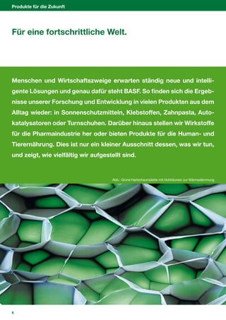 Produkte für die Zukunft




Für eine fortschrittliche Welt.




Menschen und Wirtschaftszweige erwarten ständig neue und intelli-
gente Lösungen und genau dafür steht BASF. So finden sich die Ergeb-
nisse unserer Forschung und Entwicklung in vielen Produkten aus dem
Alltag wieder: in Sonnenschutzmitteln, Klebstoffen, Zahnpasta, Auto-
katalysatoren oder Turnschuhen. Darüber hinaus stellen wir Wirkstoffe
für die Pharmaindustrie her oder bieten Produkte für die Human- und
Tierernährung. Dies ist nur ein kleiner Ausschnitt dessen, was wir tun,
und zeigt, wie vielfältig wir aufgestellt sind.


                                      Abb.: Grüne Hartschaumplatte mit Hohlräumen zur Wärmedämmung




6
 