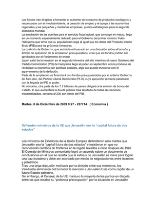 Los fondos irán dirigidos a fomentar el aumento del consumo de productos ecológicos y
respetuosos con el medioambiente, la creación de empleo y el apoyo a las economías
regionales y las pequeñas y medianas empresas, puntos estratégicos para la segunda
economía mundial.
La ampliación de las cuentas para el ejercicio fiscal actual, que concluye en marzo, llega
en un momento especialmente delicado para el Gobierno del primer ministro Yukio
Hatoyama que teme que su popularidad caiga al igual que los datos del Producto Interior
Bruto (PIB) para los próximos trimestres.
La coalición de Gobierno, que se había enfrascado en una discusión sobre el tamaño y
ámbito de aplicación de la ampliación presupuestaria, cree que los fondos podrán ser
aprobados por el Parlamento en enero.
Japón salió de la recesión en el segundo trimestre del año mientras el nuevo Gobierno del
Partido Democrático (PD) de Hatoyama llegó al poder en septiembre con la promesa de
revitalizar la economía con políticas sociales, algo que puede truncarse con el
agravamiento de la deflación.
Parte de la ampliación se financiará con fondos presupuestados por el anterior Gobierno
de Taro Aso, del Partido Liberal Demócrata (PLD), cuya ejecución se había paralizado
con la llegada del PD al poder.
No obstante, otra parte de los 7.2 billones de yenes obligará a la emisión de bonos del
Estado, lo que aumentará la deuda pública más abultada de todas las naciones
industrializadas, cercana al 200 por ciento del PIB.


Martes, 8 de Diciembre de 2009 9:27 - 227714 ( Economía )




Defienden ministros de la UE que Jerusalén sea la “capital futura de dos
estados”


Los ministros de Exteriores de la Unión Europea defendieron este martes que
Jerusalén sea la “capital futura de dos estados” e insistieron en que no
reconocerán cambios de fronteras en la región llevados a cabo después de 1967.
El Consejo de Ministros comunitario logró un acuerdo sobre un documento de
conclusiones en el que se resalta que el estatus de Jerusalén es clave para lograr
una paz duradera y debe ser acordado por medio de negociaciones entre israelíes
y palestinos.
Tras una larga discusión motivada por la división entre sus miembros, los
Veintisiete eliminaron del borrador la mención a Jerusalén Este como capital de un
futuro Estado palestino.
Sin embargo, el Consejo de la UE mantuvo la mayoría de los puntos en disputa,
entre los que recalcó su “profunda preocupación” por la situación en Jerusalén
 