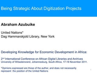 Being Strategic About Digitization Projects


Abraham Azubuike

United Nations*
Dag Hammarskjold Library, New York



Developing Knowledge for Economic Development in Africa:

2nd International Conference on African Digital Libraries and Archives
University of Witwatersrand, Johannesburg, South Africa, 17-18 November 2011.

*Opinions expressed are those of the author, and does not necessarily
                                                                                1
represent the position of the United Nations
 