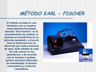 MÉTODO KARL - FISCHER El método se basa en una titulación con un reactivo especialmente formulado llamado "Karl Fischer"; en el procedimiento de análisis, la muestra se acondiciona en un solvente apropiado, y el punto final se determina con un electrodo que indica ausencia de agua. Este método es cada vez más común en los laboratorios, y de acuerdo con la muestra a analizar, existen dos tipos diferentes de metodología: la técnica coulumétrica y la técnica volumétrica. 