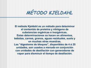MÉTODO KJELDAHL El método Kjeldahl es un método para determinar el contenido de proteína y nitrógeno de substancias orgánicas e inorgánicas. Estas determinaciones se hacen en alimentos, bebidas, carnes, granos, aguas residuales, suelo y en muchas otras muestras. Los "digestores de bloques", disponibles de 4 ó 25 unidades, son usados a menudo en conjunción con unidades de destilación con generadores de vapor para disminuir el tiempo de destilación. 