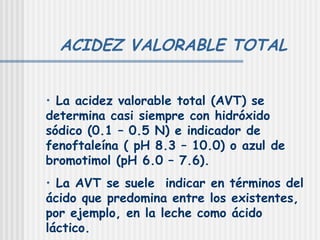 ACIDEZ VALORABLE TOTAL La acidez valorable total (AVT) se determina casi siempre con hidróxido sódico (0.1 – 0.5 N) e indicador de fenoftaleína ( pH 8.3 – 10.0) o azul de bromotimol (pH 6.0 – 7.6). La AVT se suele  indicar en términos del ácido que predomina entre los existentes, por ejemplo, en la leche como ácido láctico. 
