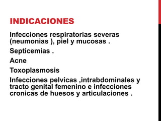 INDICACIONES
Infecciones respiratorias severas
(neumonias ), piel y mucosas .
Septicemias .
Acne
Toxoplasmosis
Infecciones pelvicas ,intrabdominales y
tracto genital femenino e infecciones
cronicas de huesos y articulaciones .
 