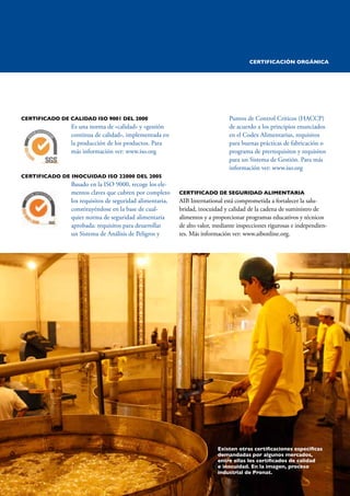 AzúCAR ORGáNICA 25 
CERTIFICADO DE CALIDAD IsO 9001 DEL 2000 
Es una norma de «calidad» y «gestión 
continua de calidad», implementada en 
la producción de los productos. Para 
más información ver: www.iso.org 
CERTIFICADO DE INOCuIDAD IsO 22000 DEL 2005 
Basado en la ISO 9000, recoge los ele-mentos 
claves que cubren por completo 
los requisitos de seguridad alimentaria, 
constituyéndose en la base de cual-quier 
norma de seguridad alimentaria 
aprobada: requisitos para desarrollar 
un Sistema de Análisis de Peligros y 
Puntos de Control Críticos (HACCP) 
de acuerdo a los principios enunciados 
en el Codex Alimentarius, requisitos 
para buenas prácticas de fabricación o 
programa de prerrequisitos y requisitos 
para un Sistema de Gestión. Para más 
información ver: www.iso.org 
CERTIFICADO DE sEguRIDAD ALIMENTARIA 
AIB International está comprometida a fortalecer la salu-bridad, 
inocuidad y calidad de la cadena de suministro de 
alimentos y a proporcionar programas educativos y técnicos 
de alto valor, mediante inspecciones rigurosas e independien-tes. 
Más información ver: www.aibonline.org. 
Existen otras certificaciones específicas 
demandadas por algunos mercados, 
entre ellas los certificados de calidad 
e inocuidad. En la imagen, proceso 
industrial de Pronat. 
PARAGUAY VENDE / CESAR OLMEDO 
CERTIFICACIóN ORgáNICA 
 