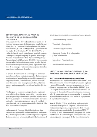 EsTRATEgIA NACIONAL PARA EL 
FOMENTO DE LA PRODuCCIóN 
ORgáNICA 
Este documento fue elaborado en forma conjunta por el 
Instituto Interamericano de Cooperación para la Agricul-tura 
(IICA), el Centro de Estudios y Formación para el 
Ecodesarrollo (ALTER VIDA) y el MAG, y fue aprobado 
por medio de la Resolución Nº 893 del MAG “Por la 
cual se declara de interés para el sector agrario la produc-ción 
orgánica y agroecológica y se aprueba la Estrategia 
Nacional para el Fomento de la Producción Orgánica y 
Agroecológica”, del 23 de junio del 2008. Esta resolución 
instruye a las distintas dependencias del MAG a destinar 
recursos humanos y financieros para el logro de los obje-tivos 
de la estrategia y a incorporar a sus planes de trabajo 
las acciones tendientes a dicho fin. 
El proceso de elaboración de la estrategia ha permitido 
identificar, en forma participativa con los distintos actores 
involucrados en la producción agroecológica y orgánica, 
las potencialidades y las debilidades, en base a las cua - 
les se definieron áreas estratégicas de trabajo, objetivos, 
metas y acciones a cumplir, con miras a la visión del año 
2017: 
“En Paraguay se cuenta con una producción orgánica / 
agroecológica diversificada, competitiva y con valor agre-gado; 
respaldada por una institucionalidad pública-priva-da 
sólida, que apoya su posicionamiento en los mercados 
nacionales e internacionales en un marco de equidad, 
contribuyendo con el mejoramiento de la calidad de vida 
de la sociedad en su conjunto.” 
La Estrategia de Fomento definió las siguientes áreas 
estratégicas a través de las cuales se abordarán las deman-das 
y darán respuestas a las necesidades planteadas por los 
distintos sectores y se fomentará la actividad como una al-ternativa 
28 AzúCAR ORGáNICA 
de mejoramiento económico del sector agrícola. 
• Mercado Interno y Externo; 
• Tecnología e Innovación; 
• Desarrollo Organizacional; 
• Sistema de Gestión de la Información 
y del Conocimiento; 
• Incentivos y Financiamiento; 
• Fortalecimiento Institucional. 
INsTITuCIONEs RELACIONADAs A LA 
PRODuCCIóN ORgáNICA EN gENERAL 
INsTITuCIóN ENCARgADA DEL FOMENTO 
Naturalmente, esta responsabilidad recae en el MAG, que 
debe contemplar la promoción de la producción orgánica 
y agroecológica en los proyectos actualmente en ejecu-ción 
y en los proyectos a ser formulados. El MAG tiene 
a su cargo la firma de convenios de asistencia técnica con 
empresas de diversa índole y con instituciones internacio-nales 
de cooperación que permitan ampliar el impacto de 
las actividades desarrolladas en el marco de la promoción 
de la producción orgánica. 
A partir del año 1992, el MAG viene implementando 
un Sistema de Registro de Empresas Certificadoras de 
productos ecológicos y de reglamentación de la produc-ción 
orgánica, por medio de las Resoluciones MAG Nº 
974/92 y 975/92, respectivamente, designado a la enton-ces 
Dirección de Defensa Vegetal como dependencia téc-nica 
competente y encargada de dar cumplimiento a las 
MARCO LEgAL E INsTITuCIONAL 
 