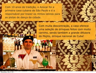 Com 10 anos de tradição, o Azúcar foi a
       primeira casa cubana de São Paulo e é a
       responsável por trazer os ritmos latinos para
       as pistas de dança da cidade.


                                  Com muita descontração, a casa oferece
                                  uma seleção de drinques feitos com muito
                                  carinho, sendo também a grande difusora
                                  do Mojito, drinque nacional de Cuba!




Wednesday, July 27, 2011
 