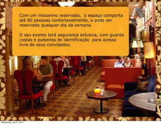 Com um mezanino reservado, o espaço comporta
                   até 80 pessoas confortavelmente, e pode ser
                   reservado qualquer dia da semana.

                   O seu evento terá segurança exlusiva, com guarda
                   costas e pulseiras de identificação para acesso
                   livre de seus convidados.




Wednesday, July 27, 2011
 