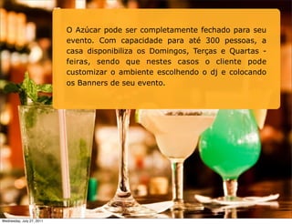 O Azúcar pode ser completamente fechado para seu
                           evento. Com capacidade para até 300 pessoas, a
                           casa disponibiliza os Domingos, Terças e Quartas -
                           feiras, sendo que nestes casos o cliente pode
                           customizar o ambiente escolhendo o dj e colocando
                           os Banners de seu evento.




Wednesday, July 27, 2011
 