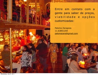 Entre em contato com a
                           gente para saber de preços,
                           viabilidade e opções
                           customizadas:

                           Paloma Zaragoza
                           11.63851259
                           palomazara@gmail.com




Wednesday, July 27, 2011
 