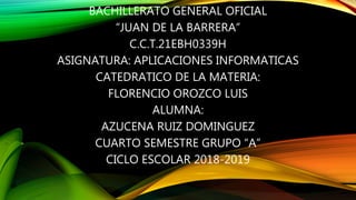 BACHILLERATO GENERAL OFICIAL
“JUAN DE LA BARRERA”
C.C.T.21EBH0339H
ASIGNATURA: APLICACIONES INFORMATICAS
CATEDRATICO DE LA MATERIA:
FLORENCIO OROZCO LUIS
ALUMNA:
AZUCENA RUIZ DOMINGUEZ
CUARTO SEMESTRE GRUPO “A”
CICLO ESCOLAR 2018-2019
 