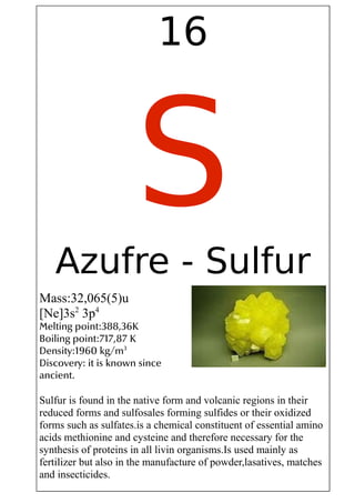 16
SAzufre - Sulfur
Mass:32,065(5)u
[Ne]3s2
3p4
Melting point:388,36K
Boiling point:717,87 K
Density:1960 kg/m3
Discovery: it is known since
ancient.
Sulfur is found in the native form and volcanic regions in their
reduced forms and sulfosales forming sulfides or their oxidized
forms such as sulfates.is a chemical constituent of essential amino
acids methionine and cysteine and therefore necessary for the
synthesis of proteins in all livin organisms.Is used mainly as
fertilizer but also in the manufacture of powder,lasatives, matches
and insecticides.
 