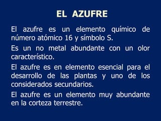 EL AZUFRE
El azufre es un elemento químico de
número atómico 16 y símbolo S.
Es un no metal abundante con un olor
caracter...