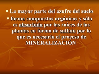 La mayor parte del azufre del suelo  forma  compuestos orgánicos  y sólo es  absorbido  por las raíces de las plantas en forma de  sulfato  por lo que es necesario el proceso de MINERALIZACIÓN  