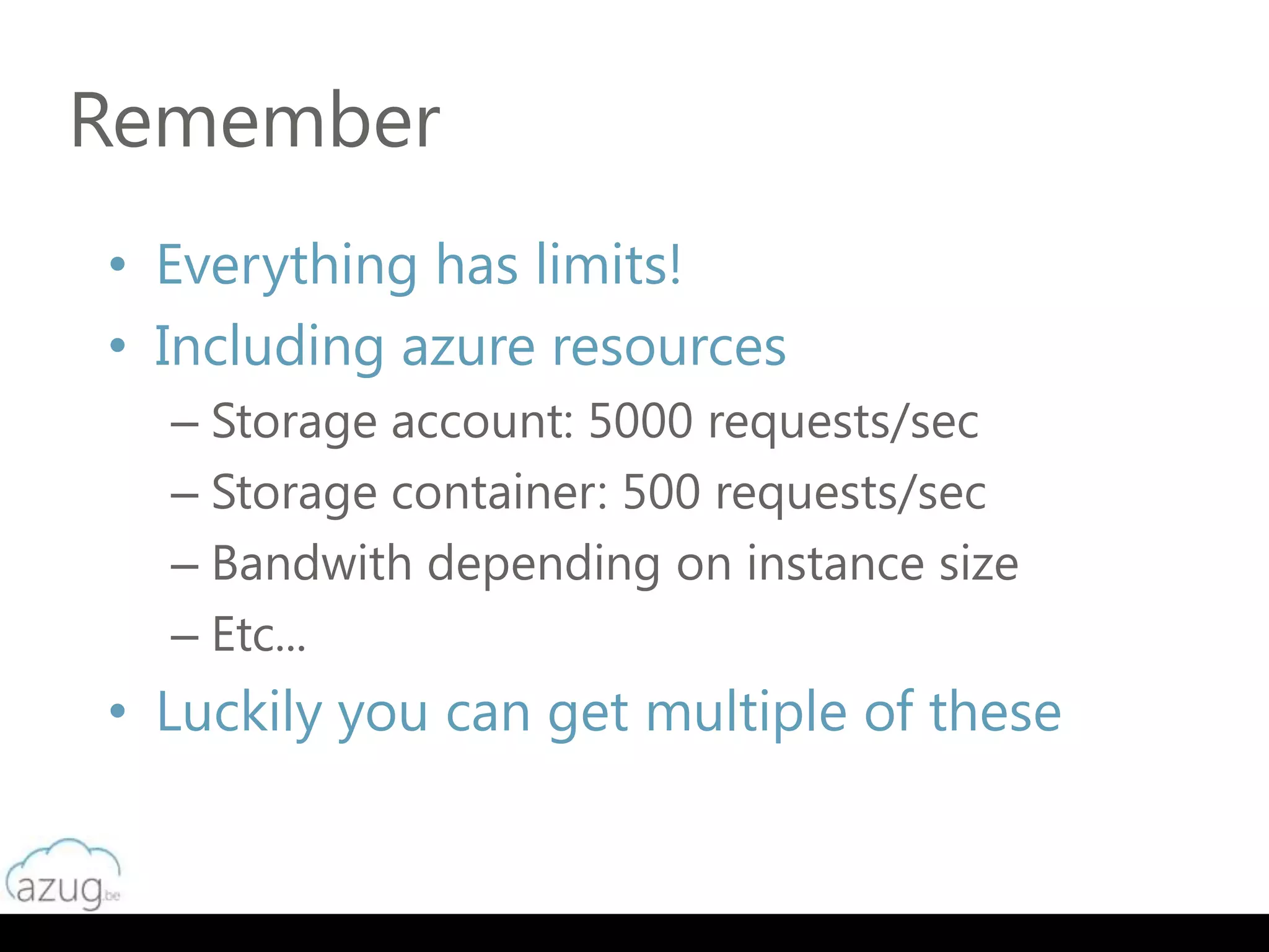 Remember
• Everything has limits!
• Including azure resources
  – Storage account: 5000 requests/sec
  – Storage container: 500 requests/sec
  – Bandwith depending on instance size
  – Etc...
• Luckily you can get multiple of these
 