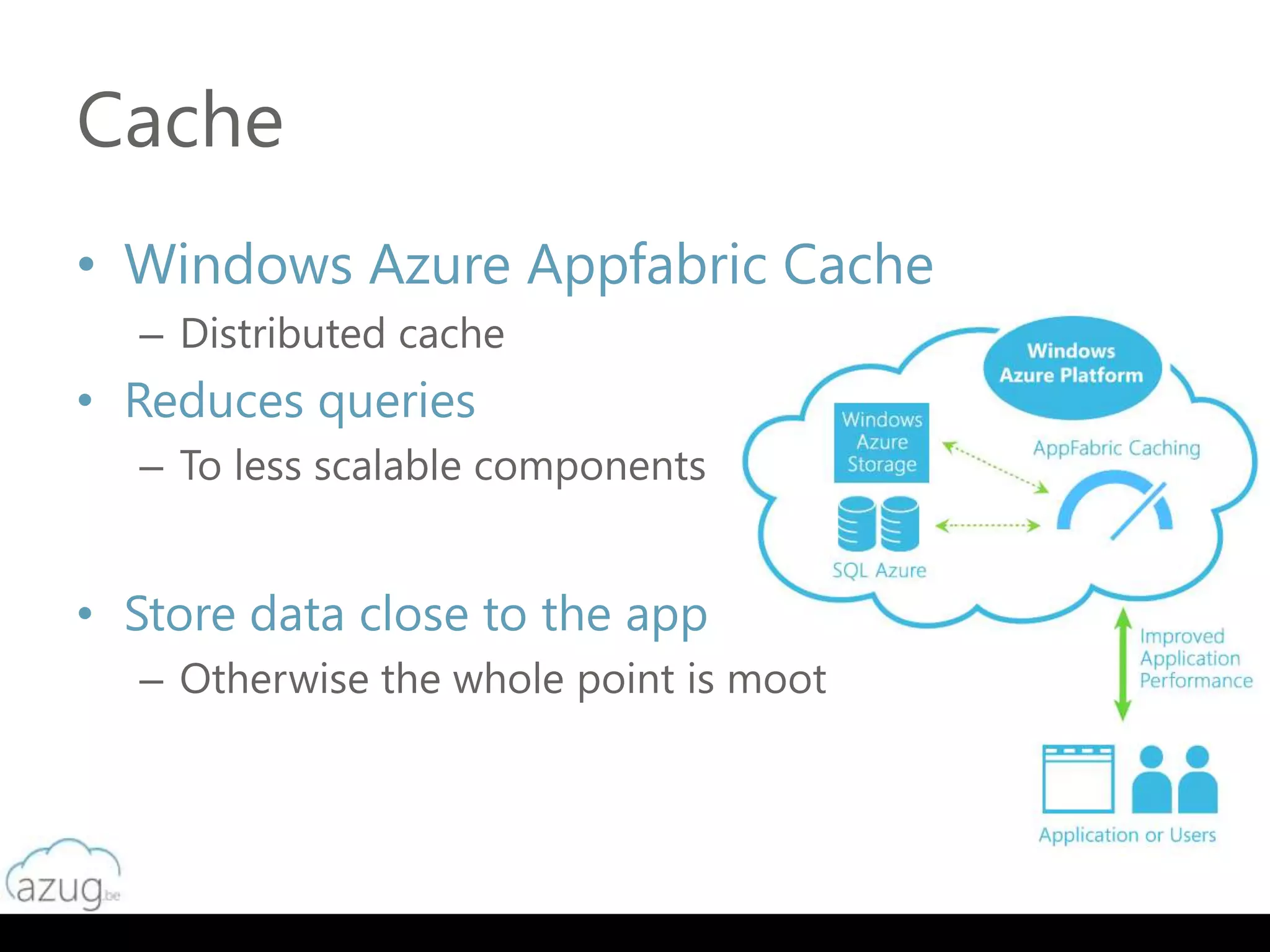 Cache
• Windows Azure Appfabric Cache
  – Distributed cache
• Reduces queries
  – To less scalable components


• Store data close to the app
  – Otherwise the whole point is moot
 