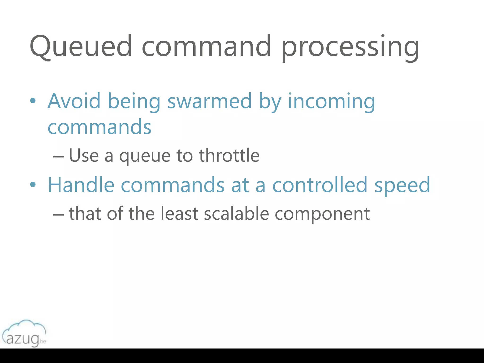 Queued command processing
• Avoid being swarmed by incoming
  commands
  – Use a queue to throttle
• Handle commands at a controlled speed
  – that of the least scalable component
 
