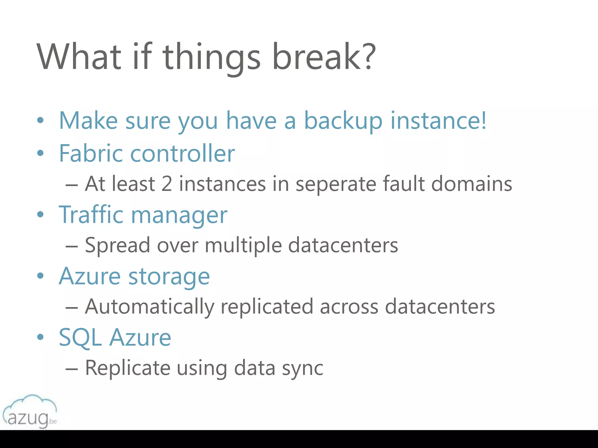 What if things break?
• Make sure you have a backup instance!
• Fabric controller
  – At least 2 instances in seperate fault domains
• Traffic manager
  – Spread over multiple datacenters
• Azure storage
  – Automatically replicated across datacenters
• SQL Azure
  – Replicate using data sync
 